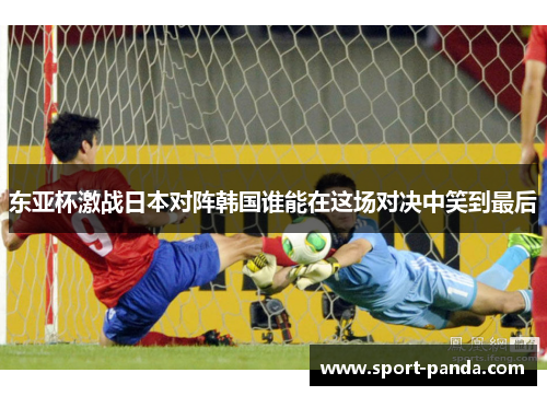 东亚杯激战日本对阵韩国谁能在这场对决中笑到最后